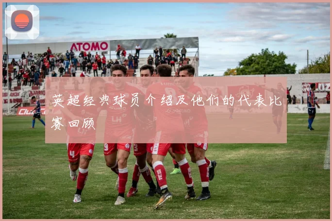 英超经典球员介绍及他们的代表比赛回顾