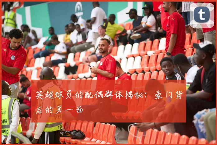 英超球员的配偶群体揭秘：豪门背后的另一面