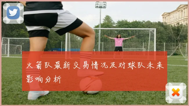 火箭队最新交易情况及对球队未来影响分析