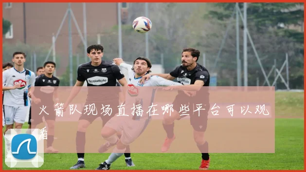 火箭队现场直播在哪些平台可以观看