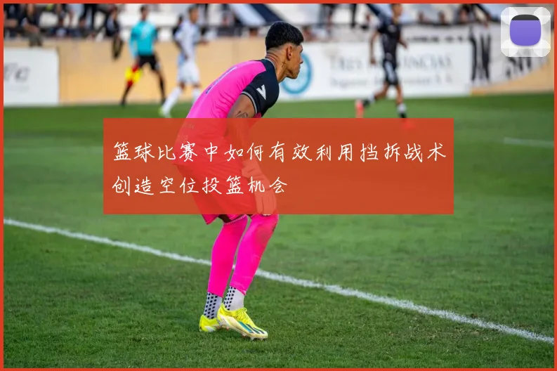 篮球比赛中如何有效利用挡拆战术创造空位投篮机会